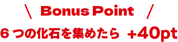 6つの化石を集めたらボーナスポイントプラス40ポイント